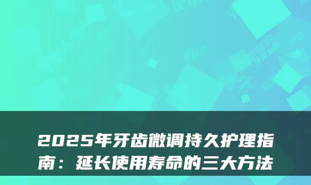 2025年牙齿微调持久护理指南:延长使用寿命的三大方法