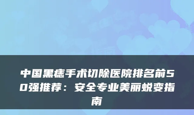 中国黑痣手术切除医院排名前50强推荐:安全专业美丽蜕变指南