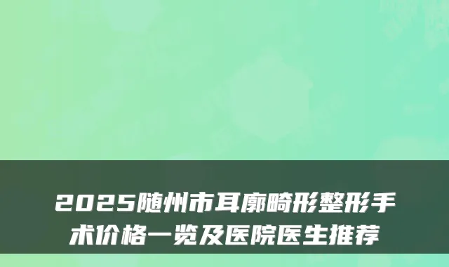 2025随州市耳廓畸形整形手术价格一览及医院医生推荐