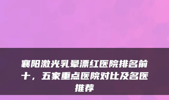 襄阳激光乳晕漂红医院排名前十，五家重点医院对比及名医推荐