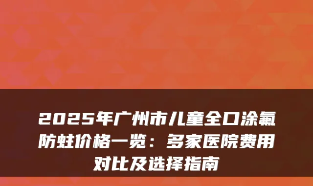 2025年广州市儿童全口涂氟防蛀价格一览:多家医院费用对比及选择指南