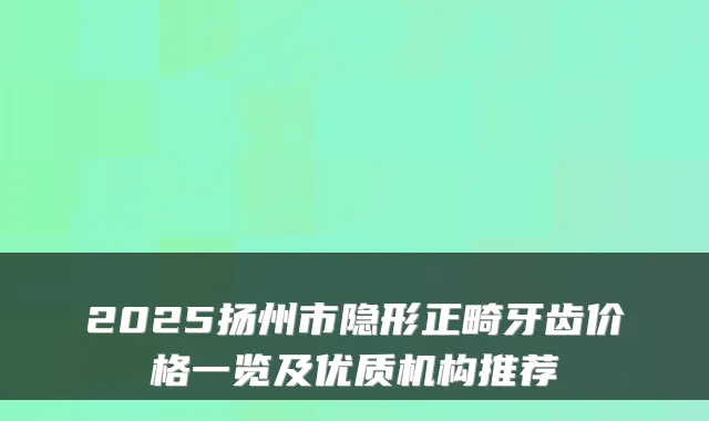 2025扬州市隐形正畸牙齿价格一览及优质机构推荐