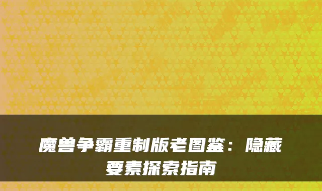 魔兽争霸重制版老图鉴：隐藏要素探索指南