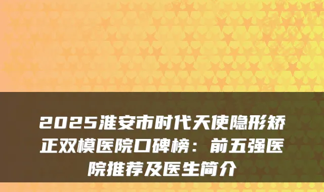 2025淮安市时代天使隐形矫正双模医院口碑榜：前五强医院推荐及医生简介