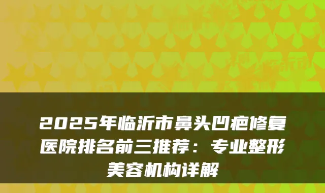 2025年临沂市鼻头凹疤修复医院排名前三推荐：专业整形美容机构详解