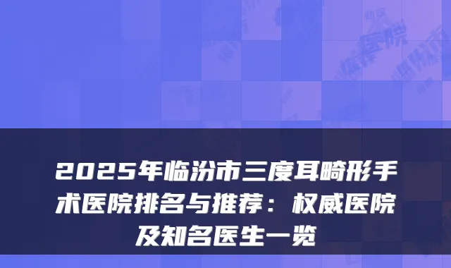 2025年临汾市三度耳畸形手术医院排名与推荐：医院及知名医生一览