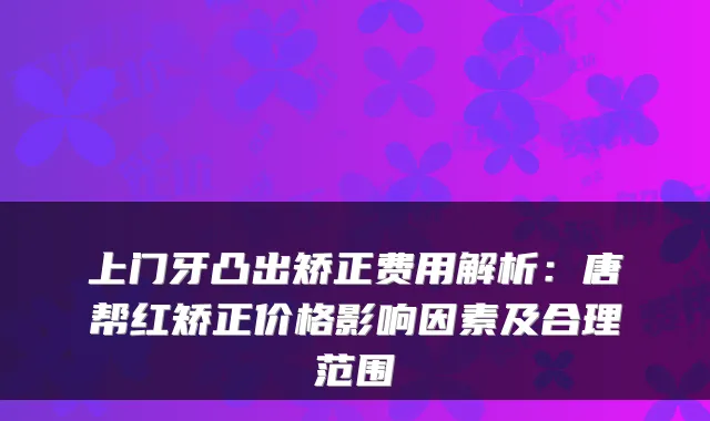 上门牙凸出矫正费用解析：唐帮红矫正价格影响因素及合理范围