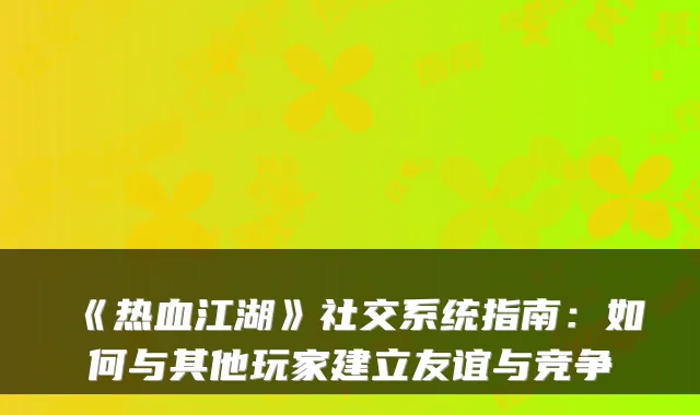 《热血江湖》社交系统指南：如何与其他玩家建立友谊与竞争