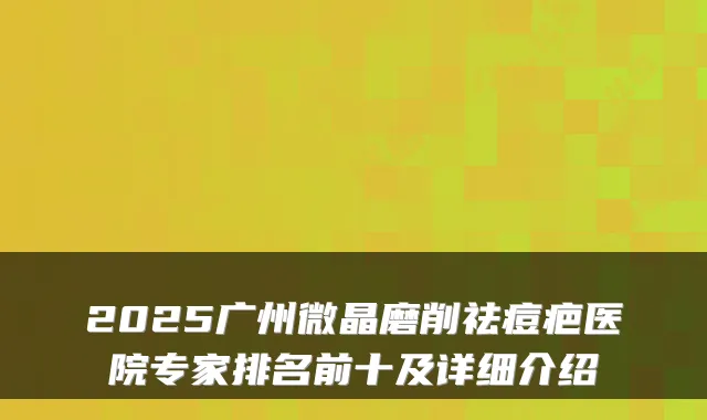 2025广州微晶磨削祛痘疤医院专家排名前十及详细介绍