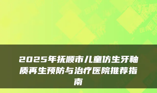 2025年抚顺市儿童仿生牙釉质再生预防与医院推荐指南