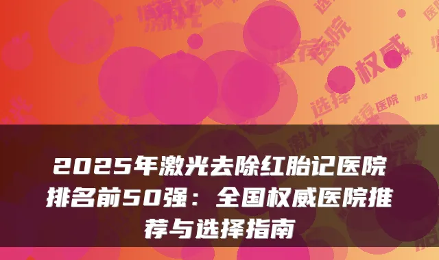 2025年激光去除红胎记医院排名前50强：全国医院推荐与选择指南