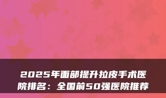 2025年面部提升拉皮手术医院排名：全国前50强医院推荐