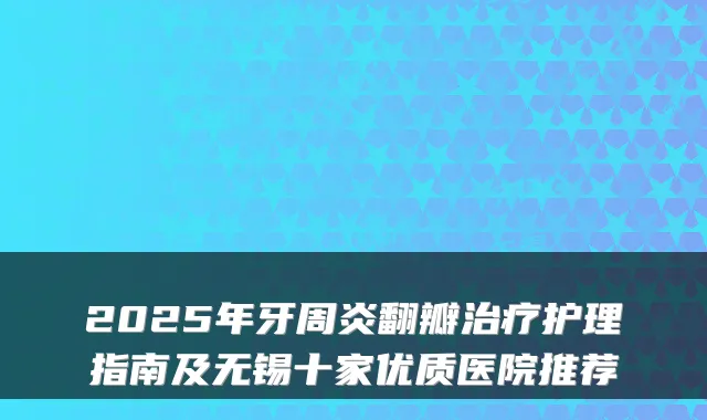 2025年牙周炎翻瓣治疗护理指南及无锡十家优质医院推荐
