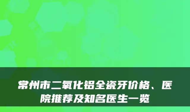 常州市二氧化铝全瓷牙价格、医院推荐及知名医生一览