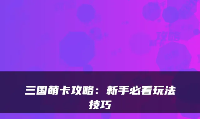 三国萌卡攻略：新手必看玩法技巧