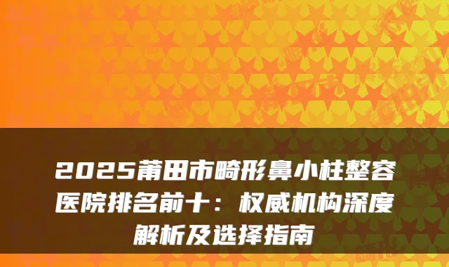 2025莆田市畸形鼻小柱整容医院排名前十：机构深度解析及选择指南