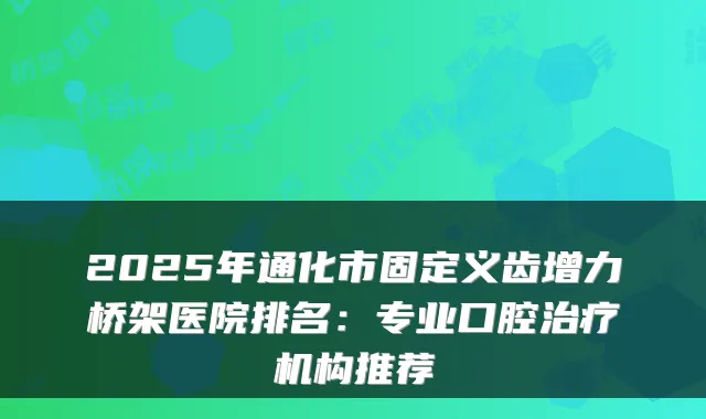 2025年通化市固定义齿增力桥架医院排名:专业口腔治疗机构推荐