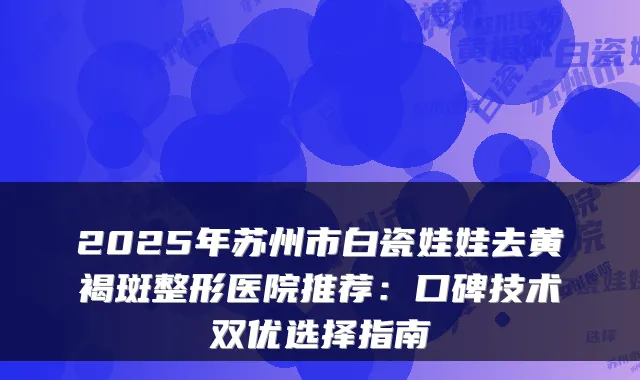 2025年苏州市白瓷娃娃去黄褐斑整形医院推荐:口碑技术双优选择指南