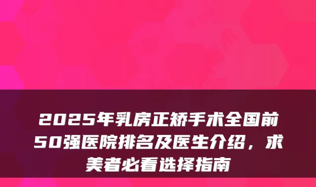 2025年乳房正矫手术全国前50强医院排名及医生介绍，求美者必看选择指南