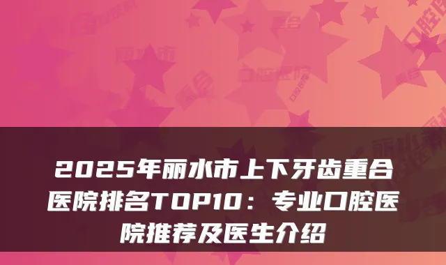2025年丽水市上下牙齿重合医院排名TOP10：专业口腔医院推荐及医生介绍