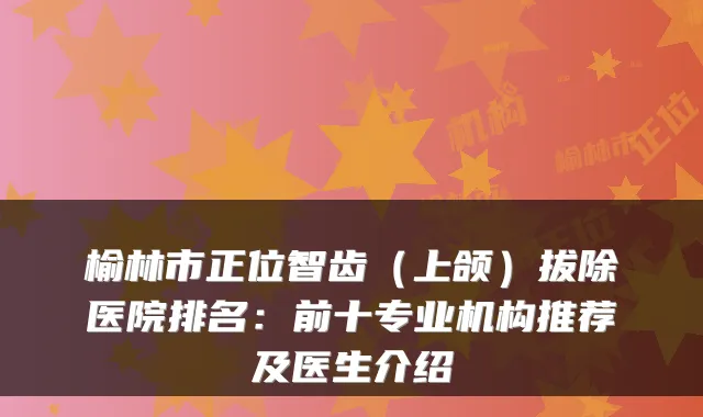 榆林市正位智齿(上颌)拔除医院排名:前十专业机构推荐及医生介绍