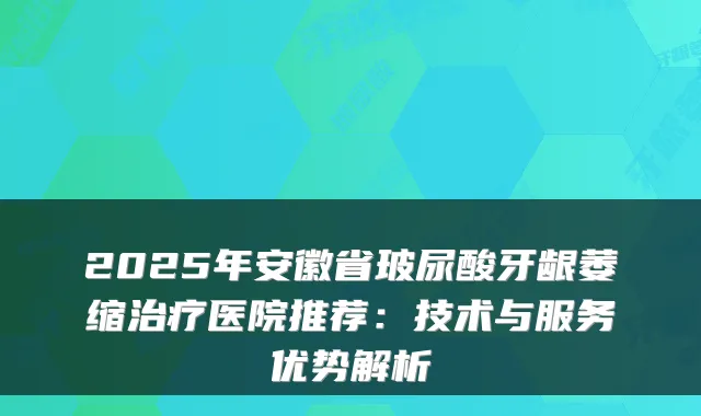 2025年安徽省玻尿酸牙龈萎缩医院推荐：技术与服务优势解析