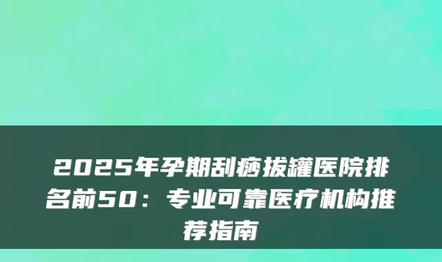2025年孕期刮痧拔罐医院排名前50：专业可靠医疗机构推荐指南