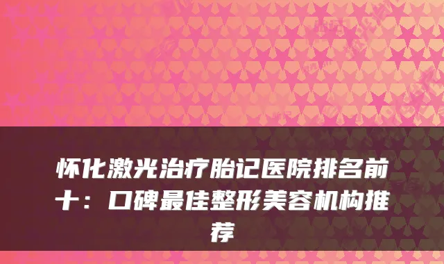 怀化激光胎记医院排名前十：口碑佳整形美容机构推荐