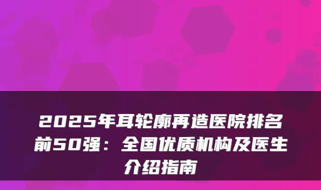 2025年耳轮廓再造医院排名前50强：全国优质机构及医生介绍指南