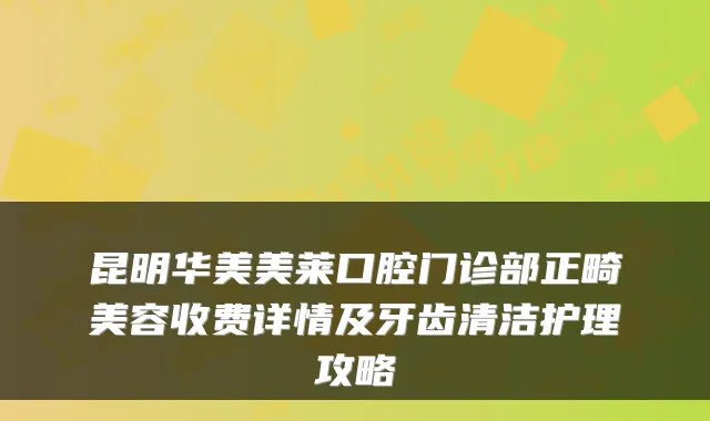 昆明华美美莱口腔门诊部正畸美容收费详情及牙齿清洁护理攻略