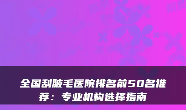 全国刮腋毛医院排名前50名推荐：专业机构选择指南