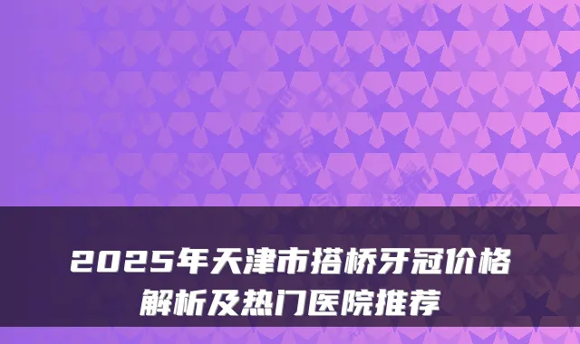 2025年天津市搭桥牙冠价格解析及热门医院推荐