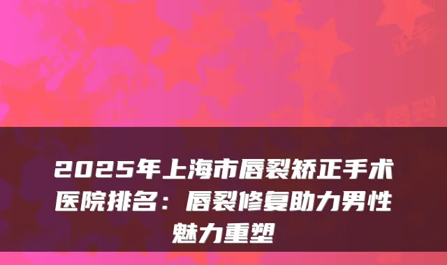 2025年上海市唇裂矫正手术医院排名：唇裂修复助力男性魅力重塑
