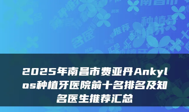 2025年南昌市费亚丹Ankylos种植牙医院前十名排名及知名医生推荐汇总