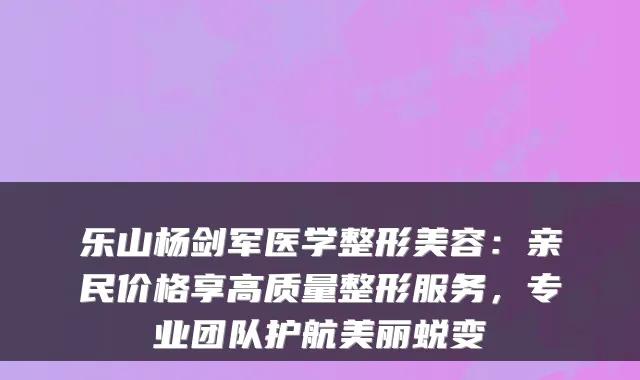 乐山杨剑军医学整形美容:亲民价格享高质量整形服务,专业团队护航美丽蜕变