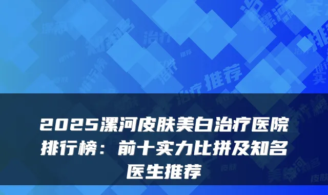 2025漯河皮肤美白医院排行榜：前十实力比拼及知名医生推荐