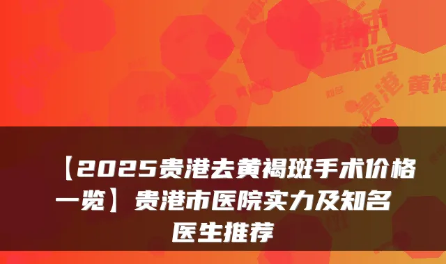 【2025贵港去黄褐斑手术价格一览】贵港市医院实力及知名医生推荐