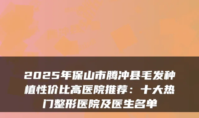 2025年保山市腾冲县毛发种植性价比高医院推荐：十大热门整形医院及医生名单