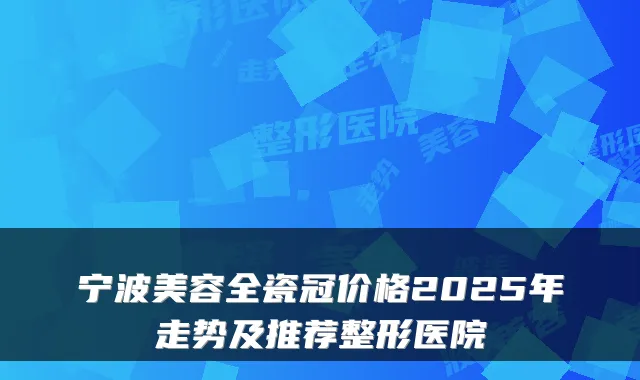宁波美容全瓷冠价格2025年走势及推荐整形医院