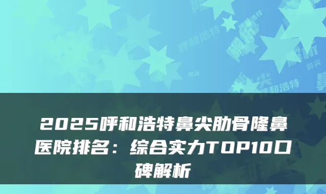 2025呼和浩特鼻尖肋骨隆鼻医院排名：综合实力TOP10口碑解析
