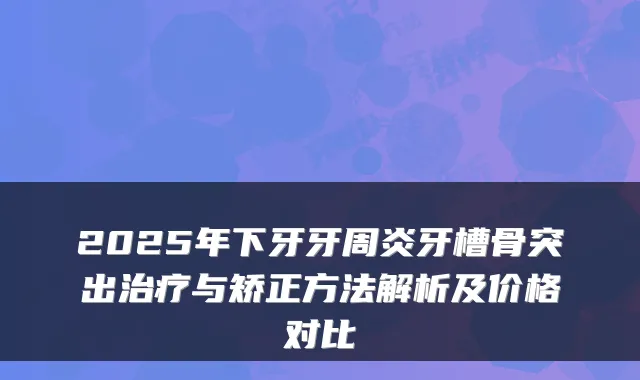 2025年下牙牙周炎牙槽骨突出与矫正方法解析及价格对比
