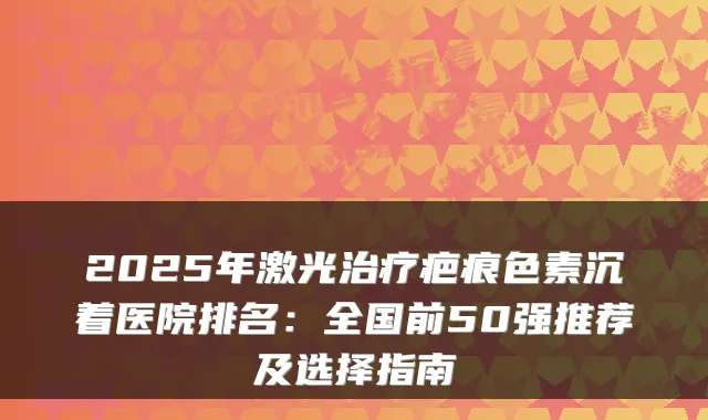 2025年激光疤痕色素沉着医院排名:全国前50强推荐及选择指南