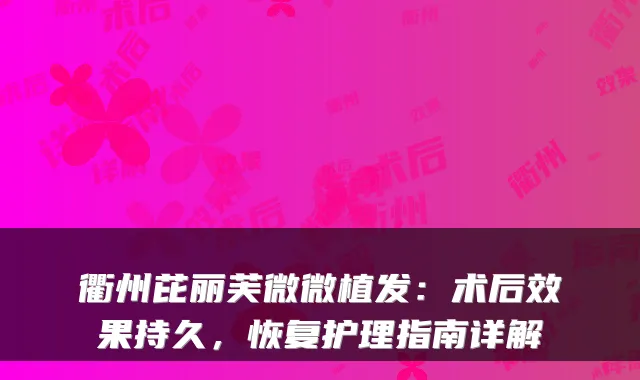 衢州芘丽芙微微植发:术后效果持久,恢复护理指南详解