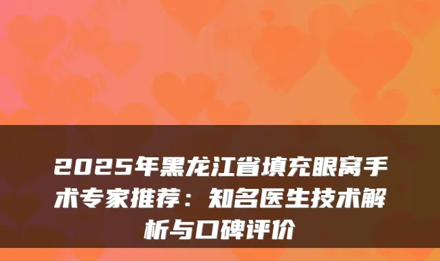2025年黑龙江省填充眼窝手术专家推荐：知名医生技术解析与口碑评价