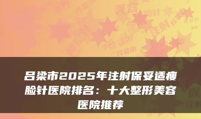 吕梁市2025年注射瘦脸针医院排名:十大整形美容医院推荐