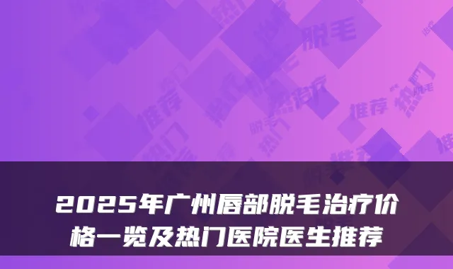 2025年广州唇部脱毛价格一览及热门医院医生推荐