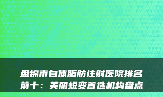 盘锦市自体脂肪注射医院排名前十：美丽蜕变首选机构盘点