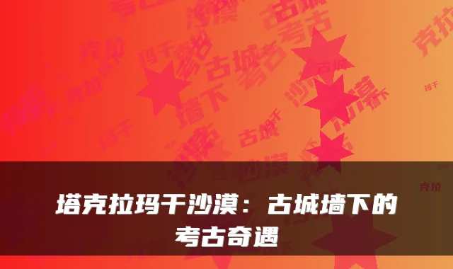 塔克拉玛干沙漠:古城墙下的考古奇遇