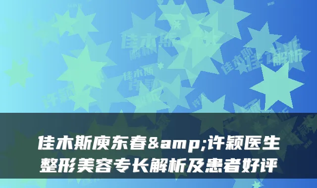 佳木斯庾东春&许颖医生整形美容专长解析及患者好评
