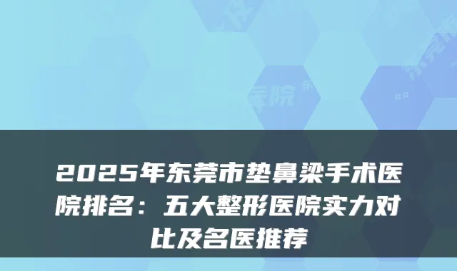 2025年东莞市垫鼻梁手术医院排名：五大整形医院实力对比及名医推荐